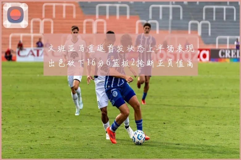 文班亚马重返首发状态上半场表现出色砍下16分6篮板2抢断正负值高达21