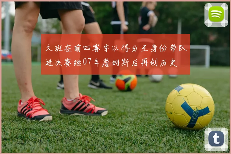 文班在前四赛季以得分王身份带队进决赛继07年詹姆斯后再创历史