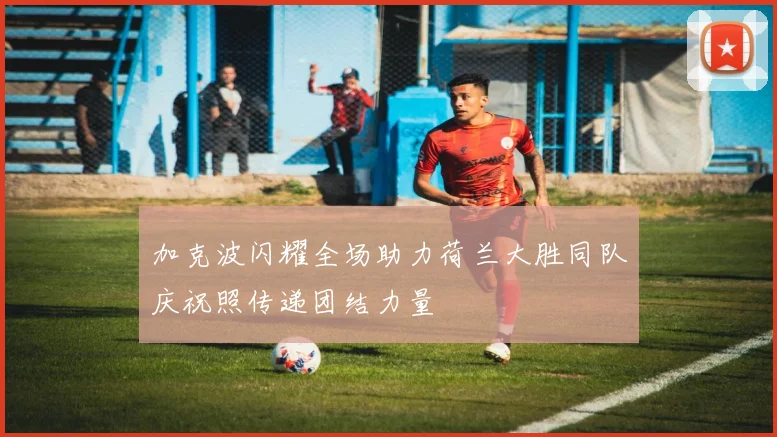 加克波闪耀全场助力荷兰大胜同队庆祝照传递团结力量