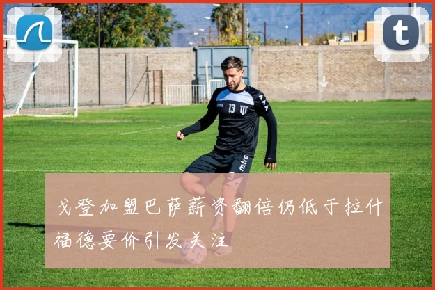 戈登加盟巴萨薪资翻倍仍低于拉什福德要价引发关注