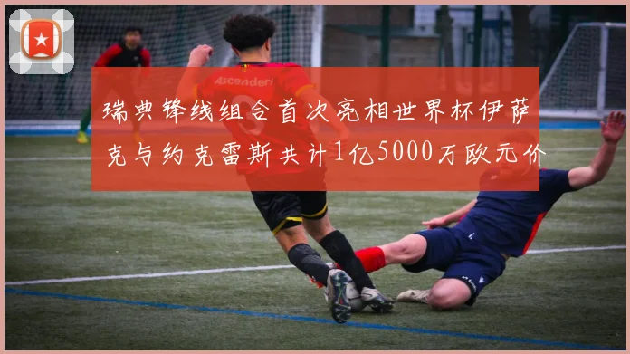 瑞典锋线组合首次亮相世界杯伊萨克与约克雷斯共计1亿5000万欧元价值