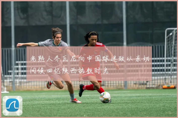 老熟人乔瓦尼向中国球迷致以亲切问候回忆陕西执教时光