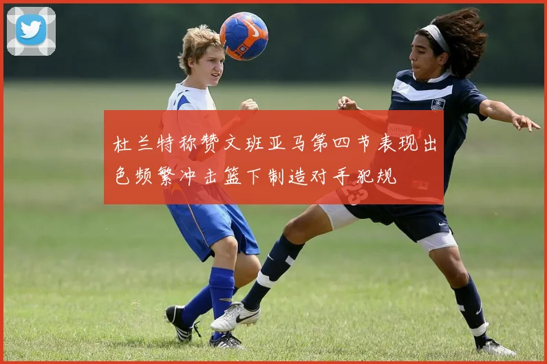 杜兰特称赞文班亚马第四节表现出色频繁冲击篮下制造对手犯规