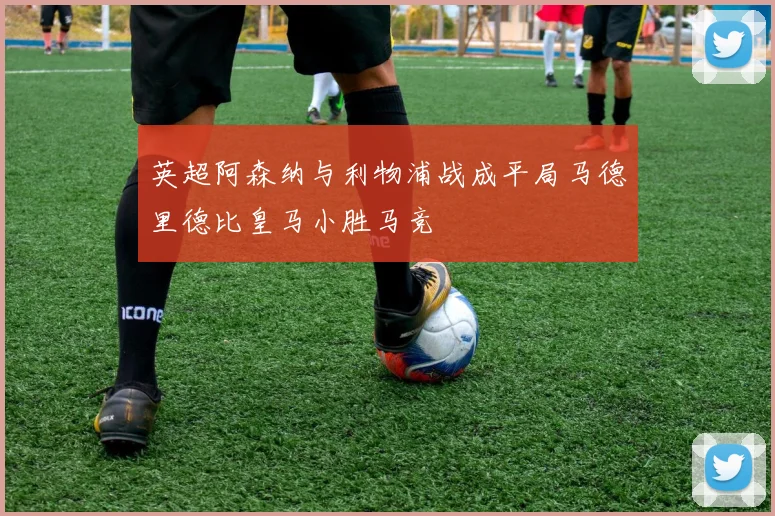英超阿森纳与利物浦战成平局马德里德比皇马小胜马竞