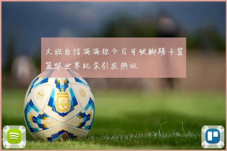 文班自信满满称今日可破脚踢卡筐篮球世界纪录引发热议