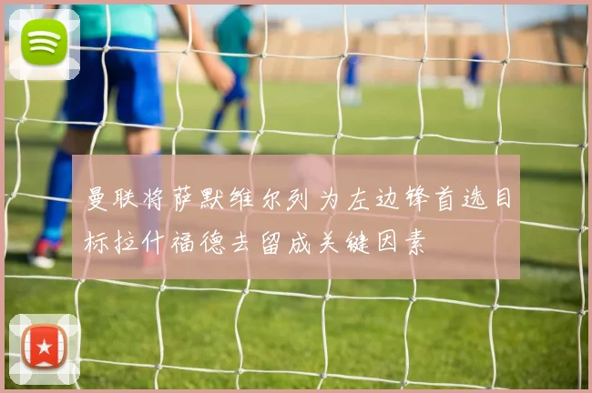 曼联将萨默维尔列为左边锋首选目标拉什福德去留成关键因素