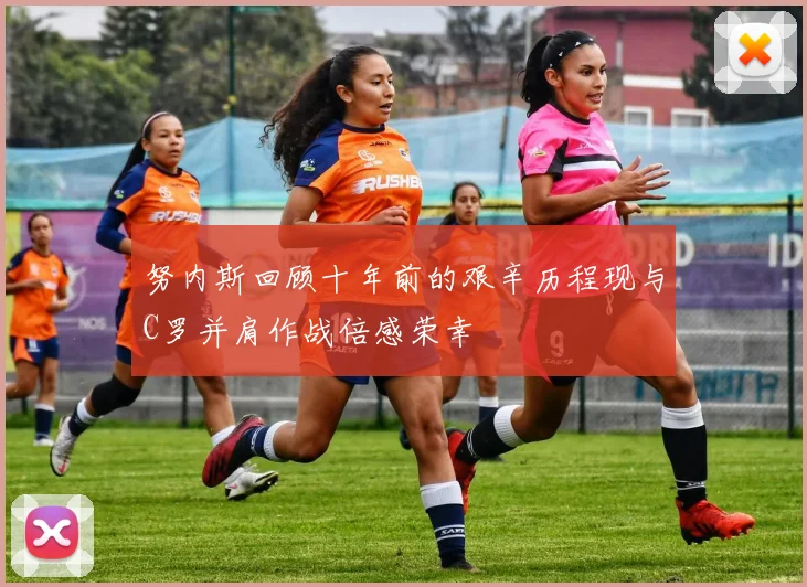 努内斯回顾十年前的艰辛历程现与C罗并肩作战倍感荣幸